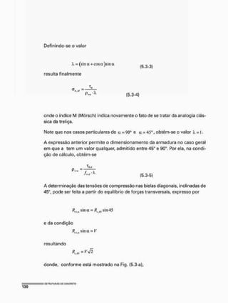 Definindo-se o valor
X - (sin a + eos a)sin a (5 3 3)
resulta finalmente
«V* = 3
(5,3-4)
onde o índice M (Mõrsch) indica novamente o fato de se tratar da analogia clás-
sica da treliça.
Mote que nos casos particulares de e
t = 90° e a - 45°, obtém-se o valor k = [.
A expressão anterior permite o dimensionamento da armadura no caso geral
em que a tem um valor qualquer, admitido entre 45° e 90°. Por ela, na condi-
ção de cálculo, obtém-se
Pi.-« = —
(5.3-5)
A determinação das tensões de compressão nas bielas diagonais, inclinadas de
45a, pode ser feita a partir do equilíbrio de forças transversais, expresso por
R,,m sina = Rí i} sin 45
e da condição
resultando
Rftn sin a = V
2
donde, conforme está mostrado na Fig. (5.3-a),
 