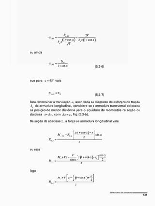 ou ainda
cs .. = ~
M í 1 + cota (5.3-6)
que para a = 45 vale
(5.3-7)
Para determinar a translaçâo as a ser dada ao diagrama de esforços de tração
R., da armadura longitudinal, considere-se a armadura transversal colocada
na posição de menor eficiência para o equilíbrio de momentos na seção de
abscissa .v+Av,com A * F i g . {5.3-b}.
Na seção de abscissa x, a força na armadura longitudinal vale
sina
ou seja
R
Mx + Vz- V [2(1+ cot a ) - a
- l s m a
sina1 v y | J 2
logo
R.
Mx + V z-z
(l + cota )+
2
 