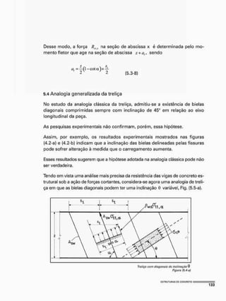 Desse modo, a força Rifx na seção de abscissa x é determinada pelo mo-
mento fletor que age na seção de abscissa x+üf, sendo
i 2  / 2
(5,3-8)
5.4 Analogia generalizada da treliça
I
M
o estudo da analogia clássica da treliça, admitiu-se a existência de bielas
diagonais comprimidas sempre com inclinação de 45° em relação ao eixo
longitudinal da peça.
As pesquisas experimentais não confirmam, porém, essa hipótese.
Assim, por exemplo, os resultados experimentais mostrados nas figuras
(4,2-a) e (4,2-b) indicam que a inclinação das bielas delineadas pelas fissuras
pode sofrer alteração à medida que o carregamento aumenta.
Esses resultados sugerem que a hipótese adotada na analogia clássica pode não
ser verdadeira.
Tendo em vista uma análise mais precisa da resistência das vigas de concreto es-
trutural sob a ação de forças cortantes, considera-se agora uma analogia de treli-
ça em que as bielas diagonais podem ter uma inclinação 0 variável, Fig. (5.5-a),
Traliça com diagonais do inclinação 0
Figura {5.4 o/
 