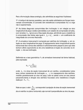 Para a formulação dessa analogia, são admitidas as seguintes hipóteses:
1a- A treliça é de banzos paralelos, que não estão solicitados por forças trans-
versais concentradas. O concreto tem resistência à compressão fcc e a viga
não é superarmada.
2a- As bielas diagonais comprimidas têm inclinação 0 em relação ao eixo
longitudinal da peça e estão submetidas a um estado de compressão simples,
com tensões cr^. Ignora-se a fissuração da peça, admitindo que a resistência
à compressão das bielas seja igual a = v/„. , sendo v um coeficiente de
integridade do concreto fissurado,
3a- A armadura transversal é composta por estribos de inclinação a em re-
lação ao eixo longitudinal da peça. 0 espaçamento tanto longitudinal quanto
transversal dos ramos dos estribos é suficientemente pequeno para que eles
tenham efeito equivalente ao de uma resistência à tração do concreto na di-
reção a de sua inclinação.
Definindo-se a taxa geométrica Pwde armadura transversal da forma habitual,
pela expressão
bws, ama
onde Am. é a área da seção transversal de um estribo, considerados todos
seus ramos resistentes de inclinação a, s, é o espaçamento dos estribos,
medido paralelamente ao eixo da peça, tudo se passa como se nos planos
perpendiculares à direção dos estribos houvesse uma resistência à tração
dada por PH
t
l J H
J
' i
Note-se que o valor corresponde à projeção da área da seção transversal
s i n a
de um estribo no plano horizontal, cuja normal é perpendicular ao eixo da peça.
= ESTRUTURAS Oi CONCRETO
1 3 4
 