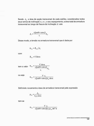 Sendo Am a área da seção transversal de cada estribo, considerados todos
seus ramos de inclinação a, e s, o seu espaçamento, a área total de armadura
transversal ao longo da fissura de inclinação 0 vale
z (cot 0 + cot a )
Desse modo, a tensão na armadura transversal que é dada por
~ K^jAt
com
V/sina.
_ ^/sina
tem o valor " z (cot 0+cot a )
ou seja y.x
z (cot 0 + cot a ) Am, sina
Definindo novamente a taxa de armadura transversal pela expressão
V , sina
tem-se
V-s,
(j = :
z (cot 0 + cot a)bvs,pMM sin2 a
 