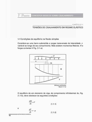 Ia PARTE CONCEITOS BÁSICOS SOBRE CISALHAMENTO
CAPÍTULO 1
TENSÕES DE CISALHAMENTO EM REGIME ELÁSTICO
1.1 Condições de equilíbrio na flexão simples
Considere-se uma barra submetida a cargas transversais de intensidade p
variável ao longo de seu comprimento. Nela existem momentos fletores M e
forças cortantes V Fig. (1.1 -a).
O equilíbrio de um elemento de viga, de comprimento infínitesima! dx, Fig.
(1.1-b), deve obedecer às seguintes condições:
dx (1.1-1)
dx (1.1-2)
E
S
T
R
U
T
U
R
A
S W C
O
U
C
R
E
T
O
 