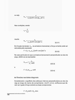 ou seja
=
bwz (cotO + cota)p(m sin: a
Nas condições, sendo
V
resulta r
(T = ^
tlM
P«, (cotB+cota)sin* a ( g & ^
Em função da tensão oWtt na armadura transversal, a força cortante pode ser
calculada pela expressão
^ - ^ z - t V a P ^ (cote + qota)sin3« & 2 )
No caso particular em que a armadura transversal é perpendicular ao eixo da
peça, obtêm-se as expressões
-
£ V c o t B
(5.5-3)
(5.5-4)
5.6 Tensões nas bielas diagonais
Considerando o equilíbrio dos esforços internos perpendiculares ao eixo da
viga ao longo do trecho de comprimento z(cot0 + cota), verifica-se que de-
vem ser iguais à força cortante as duas componentes
V = RAi sinO = Rllg sina
 