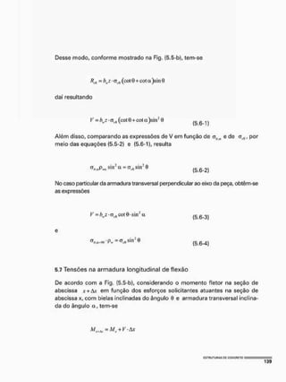 Desse modo, conforme mostrado na Fig. (5,5-b), tem-se
= bwz • (cot 0 -i- cot a )sin 0
daí resultando
V - bwz • (cot 0+cot a)sin: 0 ( 5 6 1 )
Além disso, comparando as expressões de V em função de olla e de cr^, por
meio das equações (5.5-2) e (5.6-1), resulta
^.«Pn.siir a = cT(.0siirO ^ Q 2 )
No caso particular da armadura transversal perpendicular ao eixo da peça, obtêm-se
as expressões
V = itz • cr(fl cot 9 sin2 <
X
e
5.7 Tensões na armadura longitudinal de flexão
De acordo com a Fig. í5.5-b), considerando o momento fletor na seção de
abscissa x+àx em função dos esforços solicitantes atuantes na seção de
abscissa x, com bielas inclinadas do ângulo 0 e armadura transversal inclina-
da do ângulo a, tem-se
(5.6-3)
(5.6-4)
 