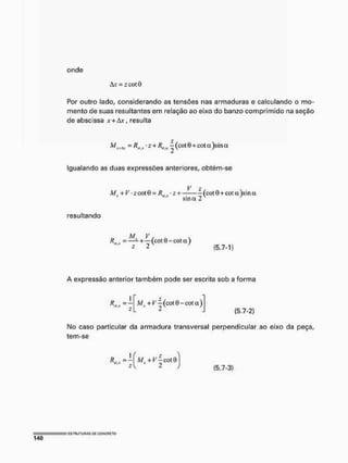 onde
&x- zcotO
Por outro lado, considerando as tensões nas armaduras e calculando o mo-
mento de suas resultantes em relação ao eixo do banzo comprimido na seção
de abscissa x + Avr resulta
= • - + K,a | (cot 8+cot e
t )sin a
Igualando as duas expressões anteriores, obtém-se
V 2 /
M l + V -z cot 9 = /fs -2 + ~(cot0 + cí)ta)sína
sina 2
resultando
M. V , n s
RsI!í = — - + — (cot 0 - C
Ü
t (1)
2 2 (5.7*1)
A expressão anterior também pode ser escrita sob a forma
M, +K-j(cot6-cota)
(5.7-2)
No caso particular da armadura transversal perpendicular ao eixo da peça,
tem-se
K, = ; M, + Í^-cotí)
2 (5.7-3)
 