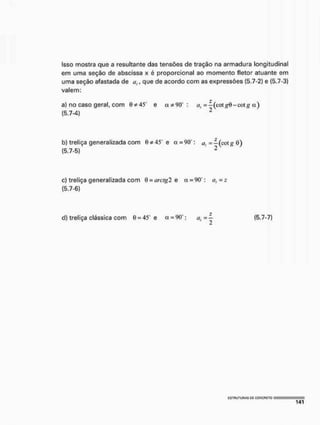 Isso mostra que a resultante das tensões de tração na armadura longitudinal
em uma seção de abscissa x é proporcional ao momento fletor atuante em
uma seção afastada de a,, que de acordo com as expressões {5.7-2) e (5.7-3)
valem:
a) no caso geral, com 0*45" e a * 9 0 : a, = -(cotg6-cotg a )
(5.7-4) 2
b) treliça generalizada com 0* 45° e a = 90": a, =— (eot# 0)
(5.7-5) 2
c) treliça generalizada com Q = arcígl e a = 90°: a,=z
(5.7-6)
?
d) treliça clássica com 0 = 45° e a = 90 : a , = - (5.7-7)
 