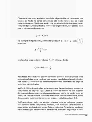 Observe-se que com a esbeltez usual das vigas fletidas as resultantes das
tensões de flexâo no banzo comprimido sáo muito maiores que as forças
cortantes atuantes. Verifica-se, então, que em virtude da inclinação do banzo
comprimido há uma significativa redução da força cortante, que passa a atuar
com o valor reduzido dado por
Vr = V - Rc tan >
Mo exemplo da figura acima, admitindo que sejam L = 12h e y = arctan
obtém-sef
ti
h/2
Lj 2
resultando a força cortante reduzida V,. = V - Rc. tany, donde
Vf = V - 6 F / I 2 =
Resultados dessa natureza podem facilmente justificar as divergências entre
as tensões efetivamente medidas e as tensões calculadas pela analogia clás-
sica, Todavia, a inclinação do banzo comprimido não é constante ao longo de
todo meio tramo da viga,
Ma Flg.(6.2-b) está mostrado o andamento geral da resultante das tensões de
compressão ao longo da viga. Observe-se que as tensões na face superior
do chamado banzo comprimido apresentam um trecho de tração junto ao
apoio, em virtude da forte curvatura do fluxo de tensões aí existente, como
demonstrado experimentalmente nos ensaios relatados no item (6.8).
Verifica-se, desse modo, que a treliça resistente pode ser realmente conside-
rada com seu banzo comprimido inclinado, com inclinação variável desde o
apoio até as seções de momentos fletores máximos. No entanto, tendo em
vista urna redução das armaduras transversais, a favor da segurança, as incli-
 