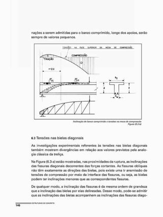 nações a serem admitidas para o banzo comprimido, longe dos apoios, serão
sempre de valores pequenos.
TENSÕES H
A F
A
C
E S
U
P
E
R
I
O
R O
A M
Ç
S
A
, _
Ç
J
E
_ C
O
M
P
R
E
S
S
Ã
O
• *
W
Inclinação tio benzo comprimido o tensões na mesa de compressão
Figura fÚ.S-Òf
6.3 Tensões nas bielas diagonais
As investigações experimentais referentes às tensões nas bielas diagonais
também mostram divergências em relação aos valores previstos pela analo-
gia clássica da treliça,
I
M
a Figura (6.3-a) estão mostradas, nas proximidades da ruptura, as inclinações
das fissuras diagonais decorrentes das forças cortantes. As fissuras oblíquas
não têm exatamente as direções das bielas, pois existe uma tr ansmissão de
tensões de compressão por meio da interface das fissuras, ou seja, as bielas
podem ter inclinações menores que as correspondentes fissuras.
De qualquer modo, a inclinação das fissuras é da mesma ordem de grandeza
que a inclinação das bielas por elas delineadas. Desse modo, pode-se admitir
que as inclinações das bielas acompanhem as inclinações das fissuras diago-
 