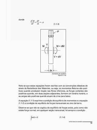 donde
dl
M dV
dx dx (1.1-3)
t t t t
M
V
M + dM
V + dV
dx
Condições tio equilíbrio
Figura (J, J-b)
Note-se que essas equações foram escritas com as convenções clássicas de
sinais da Resistência dos Materiais, ou seja, os momentos fletores sâo posi-
tivos quando produzem tração nas fibras inferiores, as forças cortantes são
positivas quando, em duas seções adjacentes, formam um binário horário, e
as cargas são positivas quando atuam de cima para baixo.
A equação (1.1-1) exprime a condição de equilíbrio de momentos e a equação
(1.1-2) a condição de equilíbrio de forças transversais ao eixo da barra.
Observe-se que não se cogitou do equilíbrio de forças axiais, pois como não
existe força normal, em qualquer seção transversal, há sempre a condição
já dA = 0 (1.1-4)
 
