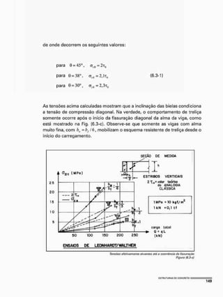 de onde decorrem os seguintes valores:
para 0 = 45°, <ri0 = 2t0
para 0 = 3Ko, o(i() = 2s]tq (6.3-1)
para 0 = 30°, aH! = 2,3T0
As tensões acima calculadas mostram que a inclinação das bielas condiciona
a tensão de compressão diagonal. Ma verdade, o comportamento de treliça
somente ocorre após o início da fissuração diagonal da alma da viga, como
está mostrado na Fig. (6.3-c). Observe-se que somente as vigas com alma
muito fina, com b„ - h f l b , mobilizam o esquema resistente de treliça desde o
inicio do carregamento.
SEÇÃO DE MEDIDA
ENSAIOS DE LEONHARDT/WALTHER
Tensões afetivamente atuantes etó a ocorrência cia fissuração
Figura Í6.3-C)
 