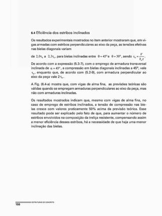 6.4 Eficiência dos estribos inclinados
Os resultados experimentais mostrados no item anterior mostraram que, em vi-
gas armadas com estribos perpendiculares ao eixo da peça, as tensões efetivas
nas bielas diagonais variam
V
de 2,0Th) a 2,3Tüi para bielas inclinadas entre 0 = 45°e 0 = 30°, sendo x„ = —.
kl
De acordo com a expressão (5.3-7), com o emprego de armadura transversal
inclinada de a = 45', a compressão em bielas diagonais inclinadas a 45°, vale
T0, enquanto que, de acordo com (5.2-9), com armadura perpendicular ao
eixo da peça vale 2th, ,
A Fig. (6.4-a) mostra que, com vigas de alma fina, as previsões teóricas são
válidas quando se empregam armaduras perpendiculares ao eixo da peça, mas
não com armaduras inclinadas.
Os resultados mostrados indicam que, mesmo com vigas de alma fina, no
caso de emprego de estribos inclinados, a tensão de compressão nas bie-
las cresce com valores praticamente 50% acima da previsão teórica, Esse
resultado pode ser explicado pelo fato de que, para aumentar o número de
estribos envolvidos na composição da treliça resistente, compensando assim
a menor eficiência desses estribos, há a necessidade de que haja uma menor
inclinação das bielas.
 