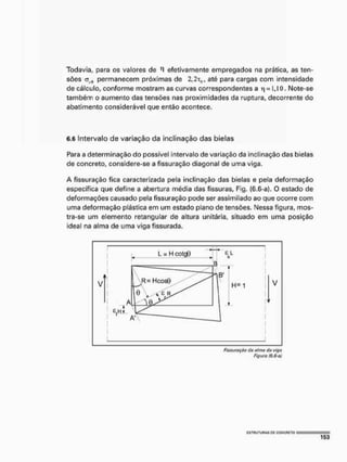 Todavia, para os valores de '1 efetivamente empregados na prática, as ten-
sões <5R 0 permanecem próximas de 2 , 2 T 0 , até para cargas com intensidade
de cálculo, conforme mostram as curvas correspondentes a t| = 1,10. Note-se
também o aumento das tensões nas proximidades da ruptura, decorrente do
abatimento considerável que então acontece.
6.6 Intervalo de variação da inclinação das bielas
Para a determinação do possível intervalo de variação da inclinação das bielas
de concreto, considere-se a fissuração diagonal de uma viga.
A fissuração fica caracterizada pela inclinação das bielas e pela deformação
específica que define a abertura média das fissuras, Fig. (6.6-a). O estado de
deformações causado pela fissuração pode ser assimilado ao que ocorre com
uma deformação plástica em um estado plano de tensões. Nessa figura, mos-
tra-se um elemento retangular de altura unitária, situado em uma posição
ideal na alma de uma viga fissurada,
Fissuração da o/ma (to viga
Figura (6,6-0)
 