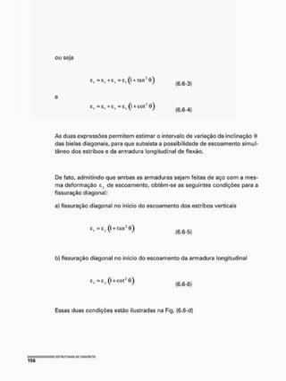 ou seja
ER = Ê, +efl = E, (l + tair
e
Er = E, +Zf = E4 (l + COl: 0 )
As duas expressões permitem estimar o intervalo de variação da inclinação 0
das bielas diagonais, para que subsista a possibilidade de escoamento simul-
tâneo dos estribos e da armadura longitudinal de flexão.
(6.6-3)
(6.6-4)
De fato, admitindo que ambas as armaduras sejam feitas de aço com a mes-
ma deformação ev de escoamento, obtêm-se as seguintes condições para a
fissuração diagonal:
a} fissuração diagonal no início do escoamento dos estribos verticais
z r =e, (l + tairí))
(6.6-5)
b) fissuração diagonal no início do escoamento da armadura longitudinal
:P =ty (l +cQt3
O) (6.6-6)
Essas duas condições estão ilustradas na Fig. {6.6-d)
 