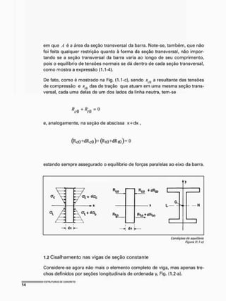 em que A é a área da seção transversal da barra. Note-se, também, que não
foi feita qualquer restrição quanto à forma da seção transversal, não impor-
tando se a seção transversal da barra varia ao longo de seu comprimento,
pois o equilíbrio de tensões normais se dá dentro de cada seção transversal,
como mostra a expressão (1.1-4).
De fato, como é mostrado na Fig. (1.1 -c), sendo r a resultante das tensões
de compressão e Rj(} das de tração que atuam em uma mesma seção trans-
versal, cada uma delas de um dos lados da linha neutra, tem-se
R
c0 +
e, analogamente, na seção de abscissa x+dx ,
(RCQ+dRco ) + (Rto +dR (Q.) = 0
estando sempre assegurado o equilíbrio de forças paralelas ao eixo da barra.
crc+ dac
i >
-, dx
Rco Rco ^ d^o C
6
L —
Rlo+dRt*)
N
dx
Condições ele equilíbrio
Figura {). 1-cj
1.2 Cisalhamento nas vigas de seção constante
Considere-se agora não mais o elemento completo de viga, mas apenas tre-
chos definidos por seções longitudinais de ordenada y, Fig. (1.2-a).
 