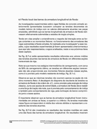 6.7 Flexão local das barras da armadura longitudinal de flexão
As Investigações experimentais sobre vigas fletidas de concreto armado an-
teriormente apresentadas buscaram comparar as tensões decorrentes do
modelo teórico de treliça com os valores efetivamente atuantes nas peças
ensaiadas, admitindo que as barras longitudinais da armadura de flexão esti-
vessem efetivamente submetidas a estados de tração simples.
Tendo em vista ampliar o entendimento a respeito da interação entre as for-
ças cortantes e os momentos fletores no funcionamento das armaduras das
vigas submetidas à flexão simples, foi realizada uma investigação* a esse res-
peito, cujos resultados experimentais já foram apresentados anteriormente,e
que aqui são reapresentados, e agora analisados, neste e nos próximos itens
deste capítulo.
Na Fig. (6.7-a) estão apresentados resultados referentes aos valores médios
das tensões atuantes nas barras da armadura de flexão em diferentes seções
transversais da viga.
Note-se que mesmo nos estágios Intermediários de carregamento, com cerca
de 50% do carregamento último, as tensões em diferentes seções transver-
sais não são proporcionais aos momentos fletores atuantes nessas seções,
como é o previsto pelo modelo resistente de treliça, Fig, (5.1-c).
Observe-se que as máximas tensões náo ocorrem apenas na seção de má-
ximo momento fletor, A decalagem do diagrama da resultante de tensões na
armadura de flexão é da ordem de <//2, como previsto pela analogia da treliça
clássica. Junto aos apoios de extremidade, a armadura de flexão deve resistir
a uma força de tração não nula, que é prevista pelo comportamento de treliça
e também pelo comportamento de viga, pela inclinação do banzo comprimi-
do junto a esses apoios.
É importante observar que as barras da armadura longitudinal foram instru-
rnentadas em ambas as faces, a superior e a inferior. As tensões mostradas
nessa figura correspondem à média dos valores obtidos e representam a re-
sultante das tensões atuantes,
Na Fig, (6.7-b) são mostrados os resultados das tensões medidas em cada
uma das faces das barras da armadura longitudinal. Os resultados mostram
'ViÁSÍCl ftfl,' InvOSliyiTÇêo rVffflfrtffa jigtt iT (/wTTfrftf tta AlttW !W lultwatórtft cfa EtffHtWir* IM FüÇ
fnffwifartú Ctvtl dti uNÍCAMf', rosuHitftta frjor(m} /t,rrta tia Tctatís <fQ/twMtwtUo "Cfaalframeota th
VJ0.M ítü cftfíífüío ilaútiit rtw/sr^wiA- tto FEfWANÒE&.G.Ii. MittmMiá ptla Autor ttâ £f*tí$H 1992.
 