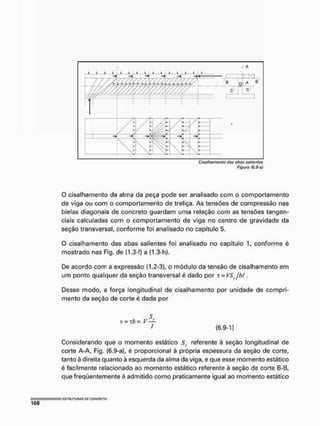 Ciselhgmonto cias abas solíamos
Figura fS.9-ú)
O cisalhamento da alma da peça pode ser analisado com o comportamento
de viga ou com o comportamento de treliça, As tensões de compressão nas
bielas diagonais de concreto guardam uma relação com as tensões tangen-
ciais calculadas com o comportamento de viga no centro de gravidade da
seção transversal, conforme foi analisado no capítulo 5.
O cisalhamento das abas salientes foi analisado no capítulo 1, conforme é
mostrado nas Fig» de {1.3-f) a (1.3-h).
De acordo com a expressão 0.2-3), o módulo da tensão de cisalhamento em
um ponto qualquer da seção transversal é dado por t = VS jhl,
Desse modo, a força longitudinal de cisalhamento por unidade de compri-
mento da seção de corte é dada por
ç
V= Th= V —
f (6.9-1)
Considerando que o momento estático referente à seção longitudinal de
corte A-A, Fig. (6.9-a), é proporcional à própria espessura da seção de corte,
tanto à direita quanto à esquerda da alma da viga, e que esse momento estático
é facilmente relacionado ao momento estático referente à seção de corte B-B(
que freqüentemente é admitido como praticamente igual ao momento estático
 