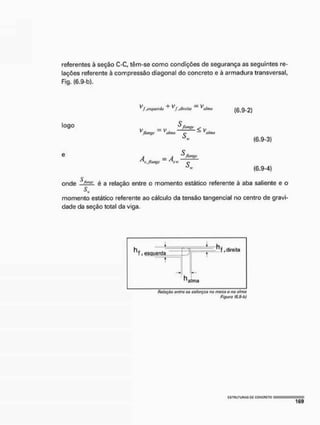 referentes à seção C-C, têm-se como condições de segurança as seguintes re-
lações referente à compressão diagonal do concreto e à armadura transversal,
Fig. (6.9-b).
^ f .esquenta ^f .direita ^alma çg 9-2)
logo S/tange ^
V„ = V , — — — < V ,
Jlangí' alma ç alma
ò
w
A - A ^ thm^
"s,/tange MI- ^
(6.9-3)
(6.9-4)
$
onde ..-"—X- é a relação entre o momento estático referente à aba saliente e o
Si
»
momento estático referente ao cálculo da tensão tangencial no centro de gravi-
dade da seção total da viga,
* —
n f , esquerda J
T .oirena
ma
t
ha
T .oirena
ma
fíoiitçáo entre os esforços na mesa o nn atmo
figura (6.9-b)
 