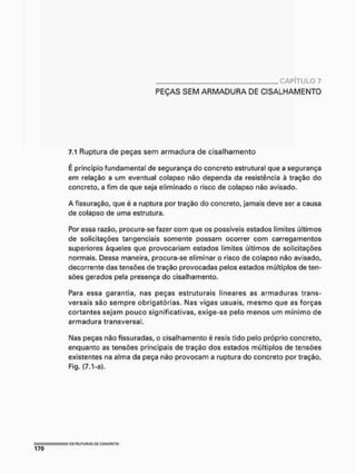 CAPÍTULO 7
PEÇAS SEM ARMADURA DE CISALHAMENTO
7.1 Ruptura de peças sem armadura de cisalhamento
E princípio fundamental de segurança do concreto estrutural que a segurança
em relação a um eventual colapso não dependa da resistência à tração do
concreto, a fim de que seja eliminado o risco de colapso não avisado.
A fissuração, que é a ruptura por tração do concreto, jamais deve ser a causa
de colapso de uma estrutura.
Por essa razão, procura-se fazer com que os possíveis estados limites últimos
de solicitações tangenciais somente possam ocorrer com carregamentos
superiores àqueles que provocariam estados limites últimos de solicitações
normais. Dessa maneira, procura-se eliminar o risco de colapso não avisado,
decorrente das tensões de tração provocadas pelos estados múltiplos de ten-
sões gerados pela presença do cisalhamento.
Para essa garantia, nas peças estruturais lineares as armaduras trans-
versais são sempre obrigatórias. Nas vigas usuais, mesmo que as forças
cortantes sejam pouco significativas, exige-se pelo menos um mínimo de
armadura transversal.
Nas peças não fissuradas, o cisalhamento é resis tido pelo próprio concreto,
enquanto as tensões principais de tração dos estados múltiplos de tensões
existentes na alma da peça não provocam a ruptura do concreto por tração,
Fig, (7,1-a).
 