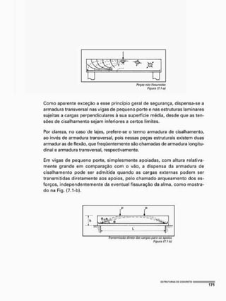 n n
Ruças níto físsu rodas
Figura (7.1-o)
Como aparente exceção a esse princípio geral de segurança, dispensa-se a
armadura transversal nas vigas de pequeno porte e nas estruturas laminares
sujeitas a cargas perpendiculares à sua superfície média, desde que as ten-
sões de cisalhamento sejam inferiores a certos limites.
Por clareza, no caso de lajes, prefere-se o termo armadura de cisalhamento,
ao invés de armadura transversal, pois nessas peças estruturais existem duas
armadur as de flexão, que freqüentemente são chamadas de armadura longitu-
dinal e armadura transversal, respectivamente.
Em vigas de pequeno porte, simplesmente apoiadas, com altura relativa-
mente grande em comparação com o vão, a dispensa da armadura de
cisalhamento pode ser admitida quando as cargas externas podem ser
transmitidas diretamente aos apoios, pelo chamado arqueamento dos es-
forços, independentemente da eventual fissuração da alma, como mostra-
do na Fig. (7.1-b),
p ?
Transmissão dirota c/as cargas paru os apoios
Figuro (7, hbj
 