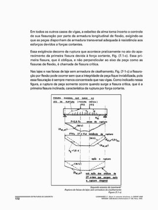 Em todos os outros casos de vigas, a esbeltez da alma torna incerto o controle
de sua fissuração por parte da armadura longitudinal de flexão, exigindo-se
que as peças disponham de armadura transversal adequada á resistência aos
esforços devidos a forças cortantes.
Essa exigência decorre da ruptura que acontece praticamente no ato do apa-
recimento da primeira fissura devida à força cortante, Fig, (7.1-c). Essa pri-
meira fissura, que é oblíqua, e não perpendicular ao eixo da peça como as
fissuras de flexão, é chamada de fissura crítica.
Nas lajes e nas faixas de laje sem armadura de cisalhamento, Fig. (7-1-c) a fissura-
ção por flexão pode ocorrer sem que a integridade da peça fique inviabilizada, pois
essa fissuração é sempre menos concentrada que nas vigas. Como indicado nessa
figura, a ruptura da peça somente ocorre quando surge a fissura crítica, que é a
primeira fissura inclinada, característica da ruptura por força cortante.
aSLSWft O
I
A
O
W
A
L Q
U
E S
U
R
G
E N
O
A
T
O D
A R
U
P
T
U
R
A (FISSURA C
R
Í
T
I
C
A )
òt .l,5d [
aflb ação Jot eleito» d>
2- ordaro qu+ turgãm apdf
a ruplmo diagonal
Segundo ensaios do Leonherdl'
Ruptura de faixas do lajes sem armadura do cisalhamento
Figura (7. t-c)
'LCQWtAWT, F, Slwvr m emeroto tlnicturvi, m SUFM ANO
TOfíStOU CFB-fítil-M1
V
1 ifínformatlon n" /16. Pura. t'JJJ.
 