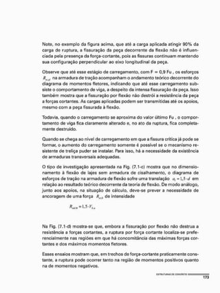 Note, no exemplo da figura acima, que até a carga aplicada atingir 90% da
carga de ruptura, a fissuração da peça decorrente da flexão não é influen-
ciada pela presença da força-cortante, pois as fissuras continuam mantendo
sua configuração perpendicular ao eixo longitudinal da peça.
Observe que até esse estágio de carregamento, com F = 0,9 Fu , os esforços
Riuf na armadura de tração acompanham o andamento teórico decorrente do
diagrama de momentos fletores, indicando que até esse carregamento sub-
siste o comportamento de viga, a despeito da intensa fissuração da peça, Isso
também mostra que a fissuração por flexão não destról a resistência da peça
a forças cortantes. As cargas aplicadas podem ser transmitidas até os apoios,
mesmo com a peça fissurada à flexão.
Todavia, quando o carregamento se aproxima do valor último Fu , o compor-
tamento de viga fica claramente alterado e, no ato da ruptura, fica completa-
mente destruído.
Quando se chega ao nível de carregamento em que a fissura crítica já pode se
formar, o aumento do carregamento somente é possível se o mecanismo re-
sistente de treliça puder se instalar, Para isso, há a necessidade da existência
de armaduras transversais adequadas.
O tipo de investigação apresentada na Fig, (7.1-c) mostra que no dimensio-
namento à flexão de lajes sem armadura de cisalhamento, o diagrama de
esforços de tração na armadura de flexão sofre uma translaçâo a, = 1,5<cl em
relação ao resultado teórico decorrente da teoria de flexão. De modo análogo,
junto aos apoios, na situação de cálculo, deve-se prever a necessidade de
ancoragem de uma força de intensidade
Na Fig. (7.1-d) mostra-se que, embora a fissuração por flexão não destrua a
resistência a forças cortantes, a ruptura por força cortante localiza-se prefe-
rencialmente nas regiões em que há concomitância das máximas forças cor-
tantes e dos máximos momentos fletores.
Esses ensaios mostram que, em trechos de força-cortante praticamente cons-
tante, a ruptura pode ocorrer tanto na região de momentos positivos quanto
na de momentos negativos.
 