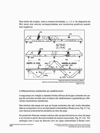 Para efeito de projeto, cabe a mesma transtação a, = 1,5-d do diagrama de
M/z, tanto dos valores correspondentes aos momentos positivos quanto
aos negativos.
Segundo ensaios de Leonhardt o Wafthar*
Ruptura de faixas de lajes continuas sem armadura do cisafhamonto
Figura (7.1 -d)
7.2 Mecanismos resistentes ao cisalhamento
A segurança em relação a estados limites últimos de forças cortantes em pe-
ças de concreto armado sem armadura de cisalhamento é garantida por dife-
rentes mecanismos resistentes.
Nos trechos das peças em que as forças cortantes não são muito elevadas,
elas se comportam como se estivessem submetidas á flexão pura, Fig. (7.1-a),
com banzos praticamente paralelos ao eixo da peça.
As possíveis fissuras nesses trechos são perpendiculares ao eixo da peça
e se iniciam a partir da extremidade do banzo tracionado, Fig, (7.1-b). Por
analogia com o que se discute com as vigas submetidas à flexão com-
; ESTRUTURAS OTi CONCRETO 'lEQNHAPDi; F, h WAiWSft, n, BrtlrAçeiur Bvtnndhmy derSehiibprúlUBme
mi Siatitbtfonbfíufívtm}timi StBhttwtontt/Nf. Soffín Cótteftiox tl/IÍC1;
iamtWS: sw <963; */St íss* U»HttttW»
 