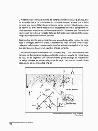 O modelo de cooperação mínima do concreto entre fissuras, Fig. (7.2-a), que
foi admitido desde os primórdios do concreto armado, admite que a força
cortante seja transmitida inteiramente pelo banzo comprimido da peça, e que
os trechos da alma entre duas fissuras adjacentes tenham o comportamen-
to de consolos engastados no banzo comprimido, os quais, por flexão local
transversal, permitem a variação da força de tração na armadura de flexão ao
longo do comprimento desses trechos.
Esse modelo admite que o mecanismo de viga subsista até a ruptura da peça,
após a formação da fissura crítica. A resistência à força cortante seria assegu-
rada pela inclinação da resultante das tensões no banzo comprimido da peça,
cuja componente transversal equilibra a força cortante.
O modelo de cooperação máxima do concreto, Fig. (7,2-a), admite que o me-
canismo de funcionamento da peça fletida se altere, a partir do mecanismo
de viga, até se organizar um comportamento global análogo ao mecanismo
de treliça, no qual as tensões diagonais de tração permitem a resistência da
peça, como se mostra na Fig, (7.2-b),
Figura /7.2-b)
 
