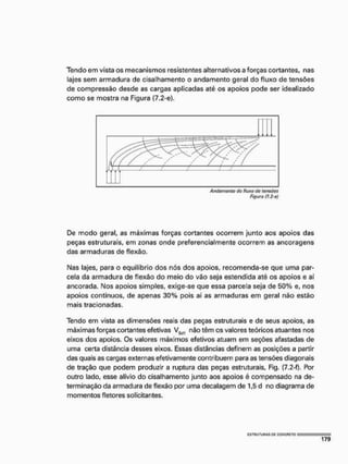 Tendo em vista os mecanismos resistentes alternativos a forças cortantes, nas
lajes sem armadura de cisalhamento o andamento geral do fluxo de tensões
de compressão desde as cargas aplicadas até os apoios pode ser idealizado
como se mostra na Figura (7.2-e),
De modo geral, as máximas forças cortantes ocorrem junto aos apoios das
peças estruturais, em zonas onde preferencialmente ocorrem as ancoragens
das armaduras de flexão,
Nas lajes, para o equilíbrio dos nós dos apoios, recomenda-se que uma par-
cela da armadura de flexão do meio do vão seja estendida até os apoios e aí
ancorada. Nos apoios simples, exige-se que essa parcela seja de 50% e, nos
apoios contínuos, de apenas 30% pois aí as armaduras em geral não estão
mais tracionadas.
Tendo em vista as dimensões reais das peças estruturais e de seus apoios, as
máximas forças cortantes efetivas VS[)1 não têm os valores teóricos atuantes nos
eixos dos apoios. Os valores máximos efetivos atuam em seções afastadas de
uma certa distância desses eixos. Essas distâncias definem as posições a partir
das quais as cargas externas efetivamente contribuem para as tensões diagonais
de tração que podem produzir a ruptura das peças estruturais, Fig. (7,2-f). Por
outro lado, esse alívio do cisalhamento junto aos apoios é compensado na de-
terminação da armadura de flexão por uma decalagem de 1,5 d no diagrama de
momentos fletores solicitantes.
 