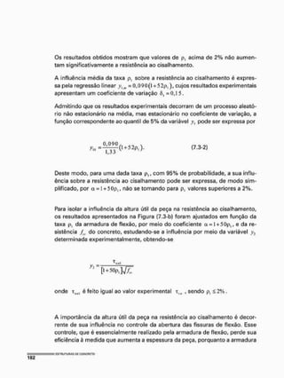 Os resultados obtidos mostram que valores de p, acima de 2% não aumen-
tam significativamente a resistência ao cisalhamento,
A influência média da taxa p, sobre a resistência ao cisalhamento é expres-
sa pela regressão linear yl m = 0,090(1 + 5 2p,), cujos resultados experimentais
apresentam um coeficiente de variação 6t =0,15.
Admitindo que os resultados experimentais decorram de um processo aleató-
rio não estacionário na média, mas estacionário no coeficiente de variação, a
função correspondente ao quantil de 5% da variável y pode ser expressa por
+ ( 7 . 3 - 2 )
if j J
Deste modo, para uma dada taxa p,, com 95% de probabilidade, a sua influ-
ência sobre a resistência ao cisalhamento pode ser expressa, de modo sim-
plificado, por a = 1+5Cp,, não se tomando para p, valores superiores a 2%.
Para isolar a influência da altura útil da peça na resistência ao cisalhamento,
os resultados apresentados na Figura (7.3-b) foram ajustados em função da
taxa p, da armadura de flexão, por meio do coeficiente o
c = I + 50p, ^ e da re-
sistência /„, do concreto, estudando-se a influência por meio da variável y2
determinada experimentalmente, obtendo-se
> : [l+50p,]v77
onde xliwl é feito igual ao valor experimental xVH , sendo p, £ 2%,
A importância da altura útil da peça na resistência ao cisalhamento é decor-
rente de sua influência no controle da abertura das fissuras de flexão. Esse
controle, que é essencialmente realizado pela armadura de flexão, perde sua
eficiência à medida que aumenta a espessura da peça, porquanto a armadura
 
