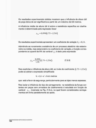 Os resultados experimentais obtidos mostram que a influência da altura útil
da peça deixa de ser significativa a partir de um máximo de 0,6 metros,
A influência média da altura útil d sobre a resistência específica ao cisalha-
mento é determinada pela regressão linear
y2i» =0,090(1,7 5-1,2 s<y)
Os resultados experimentais apresentam um coeficiente de variação íi, = 0,1 6,
Admítíndo-se novamente a existência de um processo aleatório não estacío-
nário na média, mas estacíonário no coeficiente de variação, a função corres-
pondente ao quantil de 5% da variável y2 é dado pela expressão
7 ^ 0 , 7 5 - 1 , 2 5 J ) . ( 7 . 3 - 3 )
1,3 o
Para explicitar a influência da altura útil, ao invés do coeficiente (l,75-l,25t/)
pode-se adotar a expressão simplificada
k = 1,6-tf d em metros
que está a favor da segurança, particularmente para as lajes menos espessas.
Para isolar a influência do tipo de carregamento na resistência às forças cor-
tantes em peças sem armadura de cisalhamento é estudada em função da
variável yi t mostrada na Fig, (7.3-c), na qual foram considerados carrega-
mentos em linha paralelamente ao apoio.
 