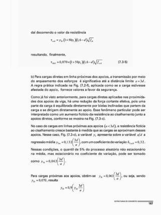 daí decorrendo o valor da resistência
resultando, finalmente,
xm =0,070x(l + 50pl)(l,6-rf)1/^7 (7.3-5)
b) Para cargas diretas em linha próximas dos apoios, a transmissão por meio
do arqueamento dos esforços é significativa até a distância limite a = 3d,
A regra prática indicada na Fig. (7.2-f), aplicada como se a carga estivesse
afastada do apoio, fornece valores a favor da segurança.
Como já foi visto anteriormente, para cargas diretas aplicadas nas proximida-
des dos apoios da viga, há uma redução da força cortante efetiva, pois uma
parte da carga é equilibrada diretamente por bielas inclinadas que partem da
carga e se dirigem diretamente ao apoio. Esse fenômeno particular pode ser
interpretado como um aumento fictício da resistência ao cisalhamento junto a
apoios diretos, conforme se mostra na Fig. (7.3-c),
No caso de cargas em linhas próximas aos apoios (íj<3í/), a resistência fictícia
ao cisalhamento cresce bastante à medida que as cargas se aproximam desses
apoios. Nesse caso, Fig. (7.3-c), a variável apresenta sobre a variável a/d a
regressão média = 0,1 32^—j,com um coeficientede variação diu/l{ = 0,32.
Nessas condições, o quantil de 5% do processo aleatório não estacionário
na média, mas estacionário no coeficiente de variação, pode ser tomado
como y})j =0,063
 a J
f 3J
Para cargas próximas aos apoios, obtém-se yJI; =0,063 — , ou seja, sendo
yti =0,070, resulta a j
{ 3<A
V a )
CSTULITUHAS oc CONCRETO :
 