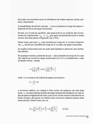 ela existir, sua resultante será um irrfinitésimo de ordem superior, sendo, por-
tanto, desprezável.
A possibilidade de admitir a tensão t como constante ao longo da largura h
depende da forma da seção transversal.
De fato, em virtude do equilíbrio, são iguais entre si os módulos das compo-
nentes de cisalhamento T e r„„ que agem perpendicularmente à aresta
comum dos dois planos ortogonais, Fig, (1,2-b),
Desse modo, para que xyx seja constante ao longo de b no plano longitudi-
nal, t^ deverá ser constante ao longo de b no plano da seção transversal.
As seções transversais para as quais esta hipótese é plausível, são analisa-
das adiante.
De qualquer maneira, aceitando-se que i seja constante ao longo de b e que
não haja força normal na seção transversal, de [1,2-1], considerando o caso
de flexão normal, resulta
1 d cM I d (M
t = —y-dA = — - —-5,
bdx j I ' bdx{ I y
)
onde / é o momento de inércia da seção transversal e
Sy = | ydA
o momento estático, em relação à linha neutra, da qualquer uma das duas
áreas Ay correspondentes á parte da seção transversal situada de um dos la-
dos do plano longitudinal de corte, pois como a linha neutra é baricêntrica na
flexão simples, são iguais os módulos dos momentos estáticos dessas duas
áreas parciais. Deste modo, tem-se
/
l
sy d (SY
f dx 1 /
(1.2-2)
 
