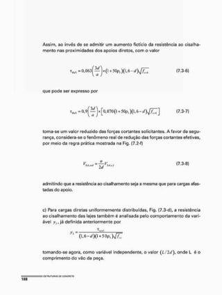Assim, ao invés de se admitir um aumento fictício da resistência ao cisalha-
mento nas proximidades dos apoios diretos, com o valor
(7.3-6)
que pode ser expresso por
jx[o,070(i+50pl )(i,6-È/)1 /y; (7.3-7)
toma-se um valor reduzido das forças cortantes solicitantes. A favor da segu-
rança, considera-se o fenômeno real de redução das forças cortantes efetivas,
por meio da regra prática mostrada na Fig. (7.2-f)
admitindo que a resistência ao cisalhamento seja a mesma que para cargas afas-
tadas do apoio.
c) Para cargas diretas uniformemente distribuídas, Fig. (7.3-d), a resistência
ao cisalhamento das lajes também é analisada pelo comportamento da vari-
ável , já definida anteriormente por
tomando-se agora, como variável independente, o valor (Lf 2c/), onde l é o
comprimento do vão da peça.
(7.3-8)
(1,6-í/ )(l -fSOp,
 