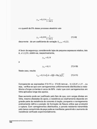1-3diL
e o quantil de 5% desse processo aleatório vale
yn =0,099 — (7.3-9)
1 - 3 d/L
decorrente de um coeficiente de variação fi)iWW -0,22,
A favor da segurança, considerando lajes de pequena espessura relativa, isto
é, d< £/20, obtêm-se, respectivamente,
0,18
y n =0,1 I £7.3-10)
Neste caso, resulta
Tml=0,x(,6-d)(+50pi)JZ £7.3-11)
Comparando as expressões (7.3-11) e (7.3-5) tem-se , 0,11/0,07 = 1,57 , ou
seja, verifica-se que com carregamentos uniformemente distribuídos a resis-
tência a forças cortantes é cerca de 50% maior que com carregamentos em
linha aplicados longe dos apoios.
Esse aumento pode ser justificado pelo fato de que, com cargas diretas em
linha, mesmo afastadas do apoio, a resistência ao cisalhamento depende em
grande parte da resistência do concreto à tração, porquanto o carregamento
praticamente define a posição de formação da fissura crítica que produzirá
a ruptura. Com carregamentos distribuídos, a parcela resistente transmitida
pelo banzo comprimido da peça pode se manifestar, garantindo o aumento de
resistência verificado experimentalmente.
 