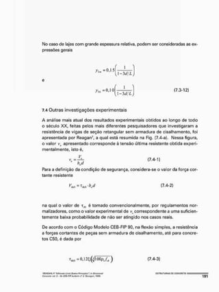 M
o caso de lajes com grande espessura relativa, podem ser consideradas as ex-
pressões gerais
f
1-3d/L
e
(7.3-12)
7.4 Outras investigações experimentais
A análise mais atual dos resultados experimentais obtidos ao longo de todo
o século XX, feitas pelos mais diferentes pesquisadores que investigaram a
resistência de vigas de seção retangular sem armadura de cisalhamento, foi
apresentada por Reagan7, a qual está resumida na Fig, [7.4-a). Nessa figura,
o valor vH apresentado corresponde à tensão última resistente obtida experi-
mentalmente, isto é.
Para a definição da condição de segurança, considera-se o valor da força cor*
tante resistente
na qual o valor de xKl é tomado convencionalmente, por regulamentos nor-
malizadores, como o valor experimental de correspondente a uma suficien-
temente baixa probabilidade de não ser atingido nos casos reais.
De acordo com o Código Modelo CEB-FIP 90, na flexão simples, a resistência
a forças cortantes de peças sem armadura de cisalhamento, até para concre-
tos C5Ü, é dada por
(7,4-2)
(7.4-3)
'HEAGAN, r "Utt/rtotw ifrntt Stttot Mtttiplt*' kr Smidi"*!
Contrata vol, í -fíbCTB-FtP bullcllnrt*1. StLulgirt, I S Í f t
E S T R U T U R A S PC CGNÇFIETQ
 
