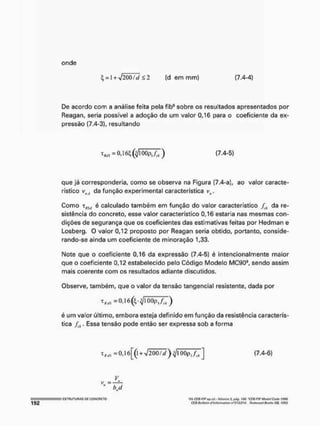 onde
^ - I + VZÕÜTÍZ 5 2 [d em mm) (7.4-4)
De acordo com a análise feita pela fib® sobre os resultados apresentados por
Reagan, seria possivel a adoção de um valor 0,16 para o coeficiente da ex-
pressão (7.4-3), resultando
que já corresponderia, como se observa na Figura (7.4-a), ao valor caracte-
rístico v(j i da função experimental característica vtl.
Como TfllJ é calculado também em função do valor característico /íJt da re-
sistência do concreto, esse valor característico 0,16 estaria nas mesmas con-
dições de segurança que os coeficientes das estimativas feitas por Hedman e
Losberg, O valor 0,12 proposto por Reagan seria obtido, portanto, conside-
rando-se ainda um coeficiente de mineração 1,33.
Mote que o coeficiente 0,16 da expressão (7.4-5) é intencionalmente maior
que o coeficiente 0,12 estabelecido peto Código Modelo MC904, sendo assim
mais coerente com os resultados adiante discutidos.
Observe, também, que o valor da tensão tangencíal resistente, dada por
é um valor último, embora esteja definido em função da resistência caracterís-
tica f.k. Essa tensão pode então ser expressa sob a forma
(7.4-5)
-0,16 (l + V20O/í/)^IÜOpl/[.i (7.4-6)
v
„
bj
tlh CíQ-Flf ou. cri, • Volume 1, iwJtf, ISO. 'CSB FtP MmM Cotle 1390.
Cf Cl Bii/totin <tftntonmili<m n°S 13/114. ftcdivtxHl BooKi C/t rMi
 
