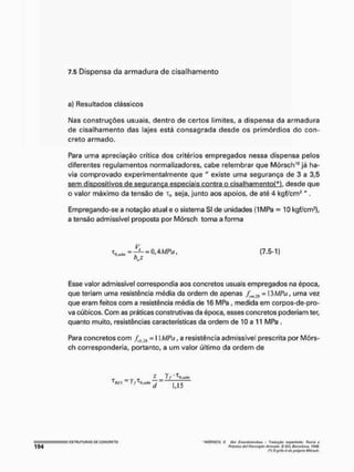 7.5 Dispensa da armadura de cisalhamento
a} Resultados clássicos
Mas construções usuais, dentro de certos limites, a dispensa da armadura
de cisalhamento das lajes está consagrada desde os primórdios do con-
creto armado.
Para uma apreciação crítica dos critérios empregados nessa dispensa pelos
diferentes regulamentos normalizadores, cabe relembrar que Mõrsch10 já ha-
via comprovado experimentalmente que " existe uma segurança de 3 a 3,5
sem dispositivos de segurança especiais contra o cisalhamentoP), desde que
o valor máximo da tensão de T0 seja, junto aos apoios, de até 4 kgf/cm1" .
Empregando-se a notação atual e o sistema SI de unidades (1MPa = 10 kgf/cm*),
a tensão admissível proposta por Mõrsch toma a forma
Esse vator admissível correspondia aos concretos usuais empregados na época,
que teriam uma resistência média da ordem de apenas /m :(t = 13MPA, uma vez
que eram feitos com a resistência média de 16 MPa , medida em corpos-de-pro-
va cúbicos. Com as práticas construtivas da época, esses concretos poderiam ter,
quanto muito, resistências características da ordem de 1
0 a 11 MPa .
Para concretos com f.kãií = I ]MPa, a resistência admissível prescrita por Mõrs-
ch corresponderia, portanto, a um valor último da ordem de
V
T, , =_i_ = o àMPa
bwz
(7.5-1)
•
f
- _ >f
l
Rtf ~ I / ^ H Í H f
' MÚftSCfi C, Qút Eíi&tbct&ntNw -- Troduçfa? noflMmhalfl! fiMv/ft y
PtÀcUca dai Hormifèn Armntío, 6 GtV, OarçüJQttã, tí/4Á
im
í O ffftfo à tio flfóprfa Müf&cfr.
 