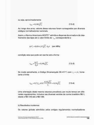 ou seja, aproximadamente
* « . - 0 , 1 4 [7.5-2}
Ao longo dos anos, valores dessa natureza foram consagrados por diversos
códigos normalizadores nacionais.
Assim, a Norma Americana ACI(77)" admitia a dispensa da armadura de cisa-
lhamento das lajes até o valor limite de xm
J correspondente a
=0,85x1,17^/5;-M (enn MPa)
condição esta que pode ser escrita sob a forma
^ , - ^ 4 - 0 , 1 4 5 ^ / 7 (7.5-3)
bj
De modo semelhante, o Código Dinamarquês DS 41V2, com yt =1,4, forne-
ceria o limite
t*. =0,7,4, S0t7ft32V^ =0,16^4 (7.5-4)
Uma orientação desta mesma natureza prevaleceu por muito tempo em dife-
rentes regulamentos, inclusive nas diversas versões da norma brasileira NB-1,
desde a NB-1/40 até a NB-1/60.
b) Resultados modernos
Os valores globais admitidos pelos antigos regulamentos normalizadores
"Ameriw CBíJtrdfé IrtttituHt. Sitm/art) JJff-7?.
Sl<imltirtll>S41l')973 inghtse IS76f,
C 5 T H U T U n A S DC cgNCFlCTO
 