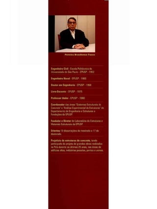 Ptiritlcs Brasillcnsç Fusco
Enpnlieiro Ciwit • Escola Politécnica da
Universidade de São Paulo - ÊPUSP - 1 9 5 2
Engenheiro Nava! - EPUSP - 1 9 6 0
Doutor em Engenharia - EPUSP - 1 9 6 8
Livjre-Do cento - EPUSP - 1 9 7 5
Professor titular - EPUSP - 1980
Coordenador das áreas "Sistemas Estruturais de
Concreto" e "Análise Experimental de Estruturas" do
Departamento de Engenharia e Estruturas e
Fundações da EPUSP
Fundador e Diretor do Labora tá rio de Estruturas e
Materiais Estruturais da EPUSP
Orientou 19 dissertações de mestrado c 17 do
doutorado.
Projetista de estruturas cie concreto, tendo
participado do projeto de grandes obras realçadas
no País durante os últimos 25 anos, nas áreas de
edifícios altos, indústrias pesadas, pontes e usinas.
 