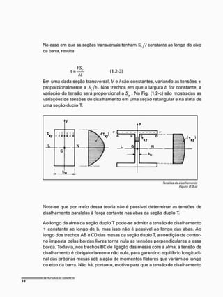 No caso em que as seções transversais tenham Sy // constante ao longo do eixo
da barra, resulta
(1,2-3)
hl
Em uma dada seção transversal, Ve / são constantes, variando as tensões r
proporcionalmente a Sy/h. INIos trechos em que a largura b for constante, a
variação da tensão será proporcional a Sy . Na Fig. (1,2-c) são mostradas as
variações de tensões de cisalhamento em uma seção retangular e na alma de
uma seção duplo T.
Note-se que por meio dessa teoria não é possível determinar as tensões de
cisalhamento paralelas à força cortante nas abas da seção duplo T.
Ao longo da alma da seção duplo T pode-se admitir a tensão de cisalhamento
T constante ao longo de b, mas isso não é possível ao longo das abas. Ao
longo dos trechos AB e CD das mesas da seção duploT, a condição de contor-
no imposta pelas bordas livres torna nula as tensões perpendiculares a essa
borda. Todavia, nos trechos BC de ligação das mesas com a alma, a tensão de
cisalhamento é obrigatoriamente não nula, para garantir o equilíbrio longitudi-
nal das próprias mesas sob a ação de momentos fletores que variam ao longo
do eixo da barra. Não há, portanto, motivo para que a tensão de cisalhamento
 
