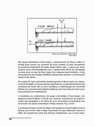 Ruptura por cise/íwmonlo na Hoxo-tração
Figuro (7.6-aj
Nas peças submetidas à flexo-tração, o aparecimento da fissura crítica in-
clinada pode ocorrer por aumento da força cortante, ou pelo escoamento
da armadura longitudinal de tração. Nesse último caso, a ruptura por força-
cortante ocorre simultaneamente com o estado limite último de solicitações
normais, pois, no caso de flexo tração com pequena excentricidade, o início
do escoamento da armadura de flexão praticamente acarreta a ocorrência do
estado limite último.
No projeto de vigas submetidas simultaneamente à flexo-tração com peque-
na excentricidade e a forças cortantes significativas, no dimensíonamento das
armaduras de flexão não se deve considerar a redistribuição de momentos
fletores por eventuais acomodações plásticas, pois isso pode provocara rup-
tura prematura por cisalhamento,
A resistência ao cisalhamento de peças submetidas à flexo-tração com
pequena excentricidade é devida aos mesmos mecanismos de engrena-
mento dos agregados e do efeito de pino da armadura longitudinal que
funcionam nas peças submetidas à flexão simples, Fig, (7.6-b).
A presença da força normal de tração com pequena excentricidade provoca
fissuras que cortam toda a seção transversal da peça, destruindo apenas o
efeito de arqueamento gerai dos esforços longitudinais, que é pouco signi*
 