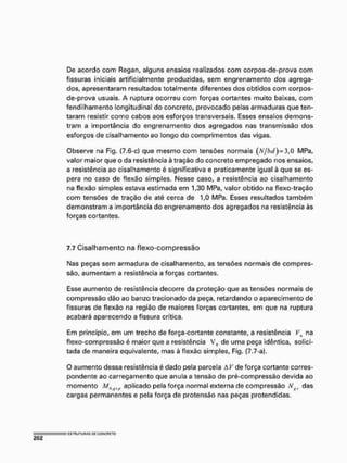 De acordo com Regan, alguns ensaios realizados com corpos-de-prova com
fissuras iniciais artificialmente produzidas, sem engrenamento dos agrega-
dos, apresentaram resultados totalmente diferentes dos obtidos com corpos-
de-prova usuais. A ruptura ocorreu com forças cortantes muito baixas, com
fendiihamento longitudinal do concreto, provocado pelas armaduras queten*
taram resistir como cabos aos esforços transversais. Esses ensaios demons-
tram a importância do engrenamento dos agregados nas transmissão dos
esforços de cisalhamento ao longo do comprimentos das vigas.
Observe na Fig. (7.6-c) que mesmo com tensões normais (vV/M)= 3,0 MPa,
valor maior que o da resistência à tração do concreto empregado nos ensaios,
a resistência ao cisalhamento é significativa e praticamente igual à que se es-
pera no caso de fiexão simples. Nesse caso, a resistência ao cisalhamento
na flexão simples estava estimada em 1,30 MPa, valor obtido na flexo-tração
com tensões de tração de até cerca de 1,0 MPa. Esses resultados também
demonstram a importância do engrenamento dos agregados na resistência às
forças cortantes.
7.7 Cisalhamento na flexo-compressão
Nas peças sem armadura de cisalhamento, as tensões normais de compres-
são, aumentam a resistência a forças cortantes.
Esse aumento de resistência decorre da proteção que as tensões normais de
compressão dão ao banzo tracionado da peça, retardando o aparecimento de
fissuras de flexão na região de maiores forças cortantes, em que na ruptura
acabará aparecendo a fissura crítica.
Em princípio, em um trecho de força-cortante constante, a resistência Vu na
flexo-compressão é maior que a resistência V0 de uma peça idêntica, solici-
tada de maneira equivalente, mas à flexão simples, Fig. (7,7-a).
O aumento dessa resistência é dado pela parcela A V de força cortante corres-
pondente ao carregamento que anula a tensão de pré-compressão devida ao
momento M0iJi+ aplicado pela força normal externa de compressão N das
cargas permanentes e pela força de protensão nas peças pretendidas.
 