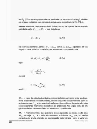 N
a Fig. (7.7-b) estão apresentados os resultados de Hedman e Losberg15, obtidos
em ensaios realizados com corpos-de-prova corno o mostrado na Fig. {7,7-a).
Nesses exemplos, o momento fletor último, no ato da ruptura da seção mais
solicitada, vale = MSn , que é dado por
M S u = V i r a (7.7-3)
Na expressão anterior, sendo MSu = MSt/l como Mn < MSd , a parcela Ai^ da
força-cortante resistida por efeito das tensões de compressão vale
AI '' = V - V = V
lm — v H r VQ — r „
M
(7.7-4)
Stl
logo
1 —
M n
M
= V.
M
t
l
SJ
ou seja
y.-V.o (7.7-5)
sendo:
MSd - valor de cálculo do máximo momento fletor no trecho onde se deter-
mina a resistência ao cisalhamento, sendo calculado exclusivamente com as
ações externas F e por eventuais esforços hiperestáticos de protensão, não
se considerando momentos isostáticos de pretensão. Nas vigas, toma-se em
geral o máximo momento fletor no semitramo considerado.
Mü - momento fletor que produz a descompressão da seção onde atua
MSti, ou seja, Mu é o valor do momento solicitante Ms<1 que, no trecho
considerado, anula a tensão de compressão determinada com o valor de
I liSTHUTUnAS W COfíCRETO "Htt/nrini f? iwbvfg, o/i, crt.
 