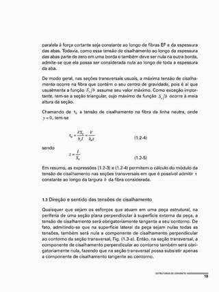 paralela à força cortante seja constante ao longo de fibras EF e da espessura
das abas, Todavia, como essa tensão de cisalhamento ao longo da espessura
das abas parte de zero em uma borda e também deve ser nula na outra borda,
admite-se que ela possa ser considerada nula ao longo de toda a espessura
da aba.
De modo geral, nas seções transversais usuais, a máxima tensão de cisalha-
mento ocorre na fibra que contém o seu centro de gravidade, pois é aí que
usualmente a função Sy/b assume seu valor máximo. Como exceção impor-
tante, tem-se a seção triangular, cujo máximo da função Sy/b ocorre à meia
altura da seção.
Chamando de r„ a tensão de cisalhamento na fibra da linha neutra, onde
y = 0, tem-se
JL
~ v ~ V (1
-2
-4
>
sendo
Z~SÜ (1.2-5)
Em resumo, as expressões (1.2-3) e (1.2-4) permitem o cálculo do módulo da
tensão de cisalhamento nas seções transversais em que é possível admitir x
constante ao longo da largura h da fibra considerada.
1.3 Direção e sentido das tensões de cisalhamento
Quaisquer que sejam os esforços que atuam em uma peça estrutural, na
periferia de uma seção plana perpendicular à superfície externa da peça, a
tensão de cisalhamento será obrigatoriamente tangente a seu contorno. De
fato, admitindo-se que na superfície lateral da peça sejam nulas todas as
tensões, também será nula a componente de cisalhamento perpendicular
ao contorno da seção transversal, Fig. (1.3-a). Então, na seção transversal, a
componente de cisalhamento perpendicular ao contorno também será obri-
gatoriamente nula, fazendo que na seção transversal possa subsistir apenas
a componente de cisalhamento tangente ao contorno.
mm
1 9
 
