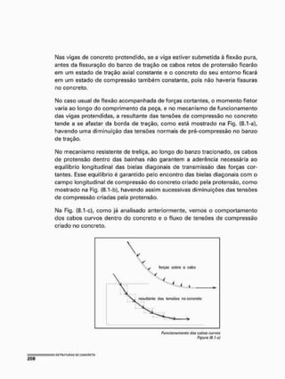 Mas vigas de concreto protendido, se a viga estiver submetida à flexão pura,
antes da fissuração do banzo de tração os cabos retos de protensão ficarão
em um estado de tração axíal constante e o concreto do seu entorno ficará
em um estado de compressão também constante, pois não haveria fissuras
no concreto.
No caso usual de flexão acompanhada de forças cortantes, o momento fletor
varia ao longo do comprimento da peça, e no mecanismo de funcionamento
das vigas protendidas, a resultante das tensões de compressão no concreto
tende a se afastar da borda de tração, como está mostrado na Fig. (8.1 -a),
havendo uma diminuição das tensões normais de pré-compressão no banzo
de tração,
No mecanismo resistente de treliça, ao longo do banzo tracionado, os cabos
de protensão dentro das bainhas não garantem a aderência necessária ao
equilíbrio longitudinal das bielas diagonais de transmissão das forças cor-
tantes, Esse equilíbrio é garantido pelo encontro das bielas diagonais com o
campo longitudinal de compressão do concreto criado pela protensão, como
mostrado na Fig. (8.1-b), havendo assim sucessivas diminuições das tensões
de compressão criadas pela protensão,
Na Fig. (8.1-c), como já analisado anteriormente, vemos o comportamento
dos cabos curvos dentro do concreto e o fluxo de tensões de compressão
criado no concreto.
forças sobre o cabo
Funcionamento dos cabos curvos
Figura (8.1-c)
 