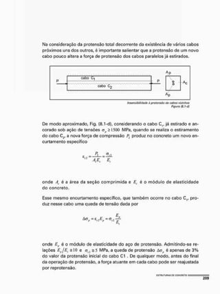 Na consideração da pretensão total decorrente da existência de vários cabos
próximos uns dos outros, é importante salientar que a protensâo de um novo
cabo pouco altera a força de pretensão dos cabos paralelos jé estirados.
Ap
p
cabo C1
P
p P 0 Ac
cabo C2
0
Insensibilidade d protensõo do cabos viiinhos
figura (8.1-d}
De modo aproximado, Fig, (8,1-d], considerando o cabo C,, já estirado e an-
corado sob ação de tensões ajt 5 1500 MPa, quando se realiza o estiramento
do cabo C2, a nova força de compressão produz no concreto um novo en-
curtamento específico
e j l
12 ^ 4 A E.
onde At é a área da seção comprimida e Ec é o módulo de elasticidade
do concreto.
Esse mesmo encurtamento específico, que também ocorre no cabo C,, pro-
duz nesse cabo uma queda de tensão dada por
5
E..
onde Er é o módulo de elasticidade do aço de protensâo. Admitindo-se re-
lações EjEf s 1
0 e ct2 = 5 MPa, a queda de protensâo Aüfl é apenas de 3%
do valor da protensâo inicial do cabo C1 . De qualquer modo, antes do final
da operação de protensâo, a força atuante em cada cabo pode ser reajustada
por reprotensão.
C 3 T H U T U H A S PC CONCRETO
 