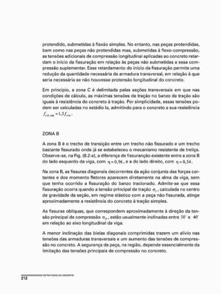 protendido, submetidas à flexão simples. No entanto, nas peças protendidas,
bem como nas peças não protendidas mas, submetidas à flexo-compressão,
as tensões adicionais de compressão longitudinal aplicadas ao concreto retar-
dam o início da fissuração em relação às peças não submetidas a essa com-
pressão suplementar. Esse retardamento do início da fissuração permite uma
redução da quantidade necessária de armadura transversal, em relação à que
seria necessária se não houvesse protensão longitudinal do concreto.
Em princípio, a zona C é delimitada pelas seções transversais em que nas
condições de cálculo, as máximas tensões de tração no banzo de tração são
iguais à resistência do concreto à tração. Por simplicidade, essas tensões po-
dem ser calculadas no estádio Ia, admitindo para o concreto a sua resistência
^ffJr.tup ~ 1'3/,'fJit.
ZONA B
A zona B é o trecho de transição entre um trecho não fissurado e um trecho
bastante fissurado onde já se estabeleceu o mecanismo resistente de treliça,
Observe-se, na Fig. (8.2-a), a diferença de fissuranção existente entre a zona B
do lado esquerdo da viga, com v
) = 0,96, e a do lado direito, com q = 0,54.
Na zona B, as fissuras diagonais decorrentes da ação conjunta das forças cor-
tantes e dos momento fletores aparecem diretamente na alma da viga, sem
que tenha ocorrido a fissuração do banzo tracionado, Admíte-se que essa
fissuração ocorra quando a tensão principal de tração <?,, calculada no centro
de gravidade da seção, em regime elástico com a peça não fissurada, atinge
aproximadamente a resistência do concreto à tração simples.
As fissuras oblíquas, que correspondem aproximadamente à direção da ten-
são principal de compressão a„, estão usualmente inclinadas entre 3
0
" e 40"
em relação ao eixo longitudinal da viga.
A menor inclinação das bielas diagonais comprimidas trazem um alívio nas
tensões das armaduras transversais e um aumento das tensões de compres-
são no concreto, A segurança da peça, na região, depende essencialmente da
limitação das tensões principais de compressão no concreto.
 