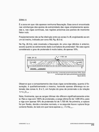 ZONA A
É a zona em que nâo aparece nenhuma fissuração. Essa zona é encontrada
nas vizinhanças dos apoios de extremidade das vigas simplesmente apoia-
das e, nas vigas contínuas, nas regiões próximas aos pontos de momento
fletor nulo.
Freqüentemente não se faz distinção entre as zonas A e B, englobando-as em
um só trecho, indicado por zona AB, Fig, (8.2-a).
Na Fig, (8.2-b), está mostrada a fissuração de uma viga idêntica à anterior,
exceto quanto ao estiramento dado à armadura de protensâo2, No caso agora
considerado o grau de protensâo é muito baixo, de apenas 10%.
Vigas do alma fina - protensâo parcial muito baixa 110%). Zonas
tiú fissurôç&o das vigas parcialmente protandidas
Figura (8,2-bl
Observe que o comportamento das duas vigas consideradas, quanto à fis-
suração, é qualitativamente o mesmo, havendo apenas diferença na ex-
tensão das zonas A, B e C, em função do grau de protensâo e da relação
-
Note, finalmente, que as cargas últimas não diferem significativamente entre
si. Para a viga com 100% de protensâo, a carga última foi de 1,935 kN e, para
a viga com apenas 10% de protensâo foi de 1.735 kN. Na primeira, a ruptura
foi por flexão, devida a tensões normais, e na segunda houve ruptura força
cortante flexão, do lado em que havia apenas p, = Ü,54ph
.w ,
'leONHAflOT, F.- trp, tis, Í S T I l U T U n A S PC CONCRETO
 