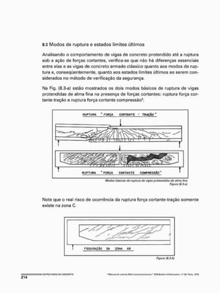 8.3 Modos de ruptura e estados limites últimos
Analisando o comportamento de vigas de concreto protendido até a ruptura
sob a ação de forças cortantes, verifica-se que não há diferenças essenciais
entre elas e as vigas de concreto armado clássico quanto aos modos de rup-
tura e, conseqüentemente, quanto aos estados limites últimos ao serem con-
siderados no método de verificação da segurança.
I
M
a Fíg. (8.3-a) estão mostrados os dois modos básicos de ruptura de vigas
protendidas de alma fina na presença de forças cortantes; ruptura força cor-
tante tração e ruptura força cortante compressão3.
RUPTURA " FORÇA CORTANTE - TRAÇÃO "
kl H ^ V J . L. L L  ' 1 J .
J '
i â L U t ^ J
RUPTURA "FORÇA CORTANTE COMPRESSÃO"
Modos básicos th ruptura tlc vigas protendidas de alma fino
Figura (8.3-a)
Note que o real risco de ocorrência da ruptura força cortante-traçáo somente
existe na zona C.
I ESTRUTURAS O-li COKCRETO
Figuro (8.3-h)
"Mnnuirí efc ctrto/íí í f l o r f !rc<Khnn!-tort<an." CFS Bufaltn ífMomrtl/en Pori* 1973
 