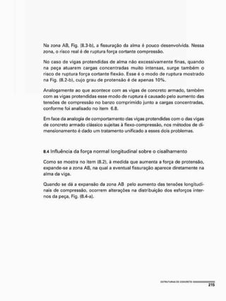 Na zona AB, Fig. (8,3-b), a fissuração da atma é pouco desenvolvida. Nessa
zona, o risco real é de ruptura força cortante compressão.
No caso de vigas protendidas de alma nâo excessivamente finas, quando
na peça atuarem cargas concentradas muito intensas, surge também o
risco de ruptura força cortante flexão. Esse é o modo de ruptura mostrado
na Fig. (8.2-b), cujo grau de protensâo é de apenas 10%.
Analogamente ao que acontece com as vigas de concreto armado, também
com as vigas protendidas esse modo de ruptura é causado pelo aumento das
tensões de compressão no banzo comprimido junto a cargas concentradas,
conforme foi analisado no item 6.8.
Em face da analogia de comportamento das vigas protendidas com o das vigas
de concreto armado clássico sujeitas à flexo-compressão, nos métodos de di-
mensionamento é dado um tratamento unificado a esses dois problemas.
8.4 Influência da força normal longitudinal sobre o cisalhamento
Como se mostra no item (8.2), à medida que aumenta a força de protensâo,
expande-se a zona AB, na qual a eventual fissuração aparece diretamente na
alma da viga.
Quando se dá a expansão da zona AB pelo aumento das tensões longitudi-
nais de compressão, ocorrem alterações na distribuição dos esforços inter-
nos da peça, Fig. (8,4-a).
ÍSTUUTUnAS PC CGNÇFIETQ
 